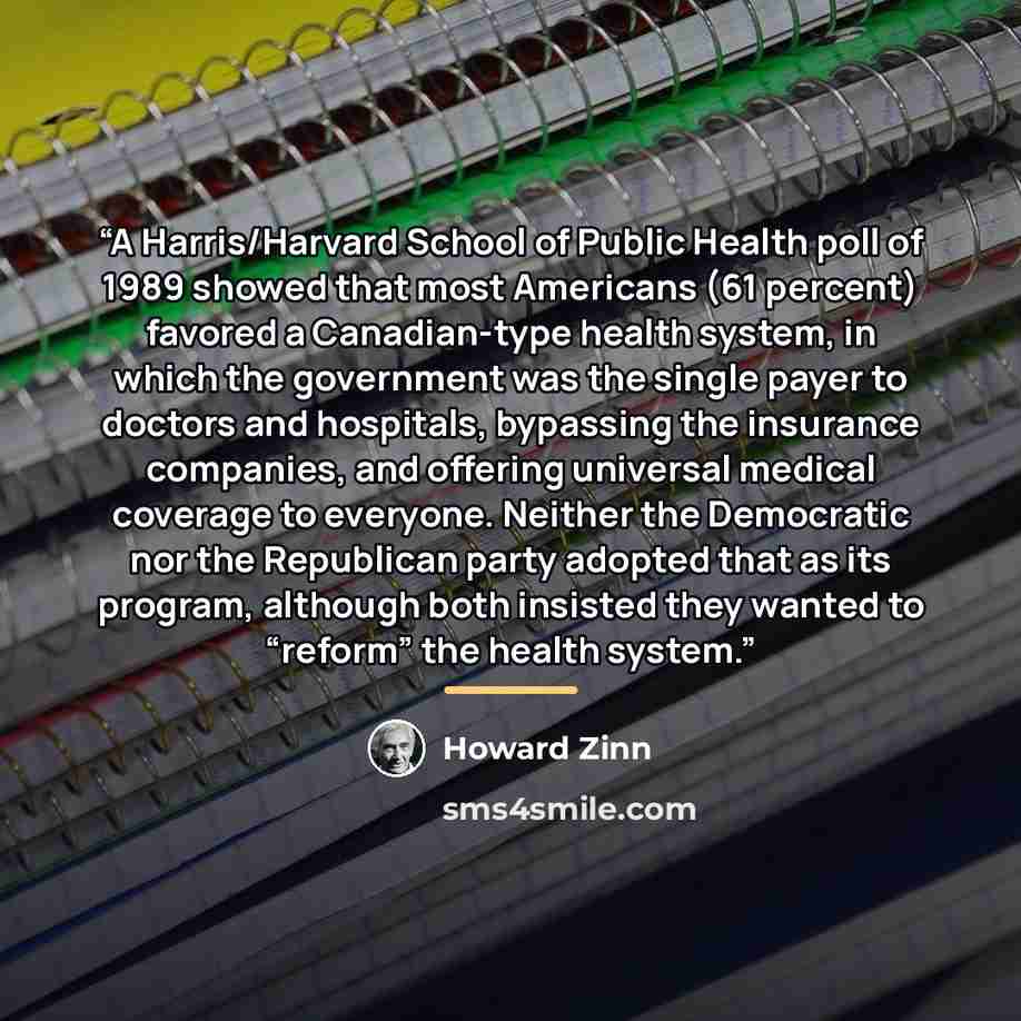 “A Harris/Harvard School of Public Health poll of 1989 showed that most Americans (61 percent) favored a Canadian-type health system, in which the government was the single payer to doctors and hospitals, bypassing the insurance companies, and offering universal medical coverage to everyone…” quote by Howard Zinn