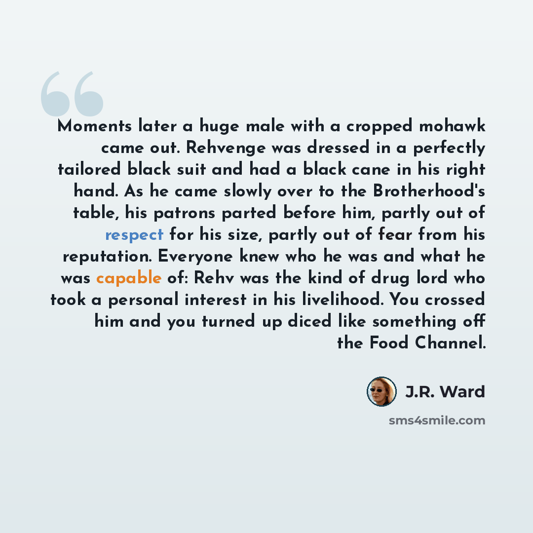 “Moments later a huge male with a cropped mohawk came out. Rehvenge was dressed in a perfectly tailored black suit and had a black cane in his right hand. As he came slowly over to the Brotherhood's table, his patrons parted before him, partly out of respect for his size, partly out of fear from…” quote by J.R. Ward
