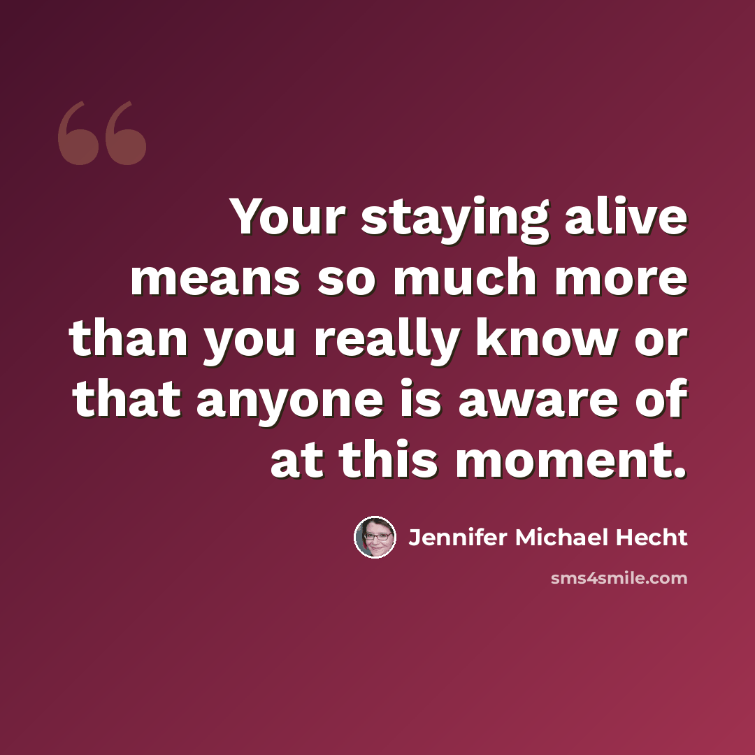 “Your staying alive means so much more than you really know or that anyone is aware of at this moment.” quote by Jennifer Michael Hecht