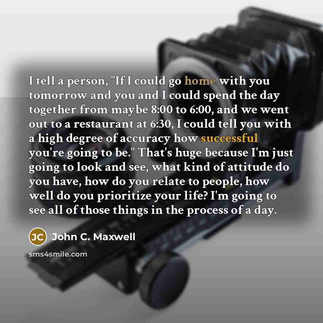 “I tell a person, "If I could go home with you tomorrow and you and I could spend the day together from maybe 8:00 to 6:00, and we went out to a restaurant at 6:30, I could tell you with a high degree of accuracy how successful you're going to be." That's huge because I'm just going to look and…” quote by John C. Maxwell