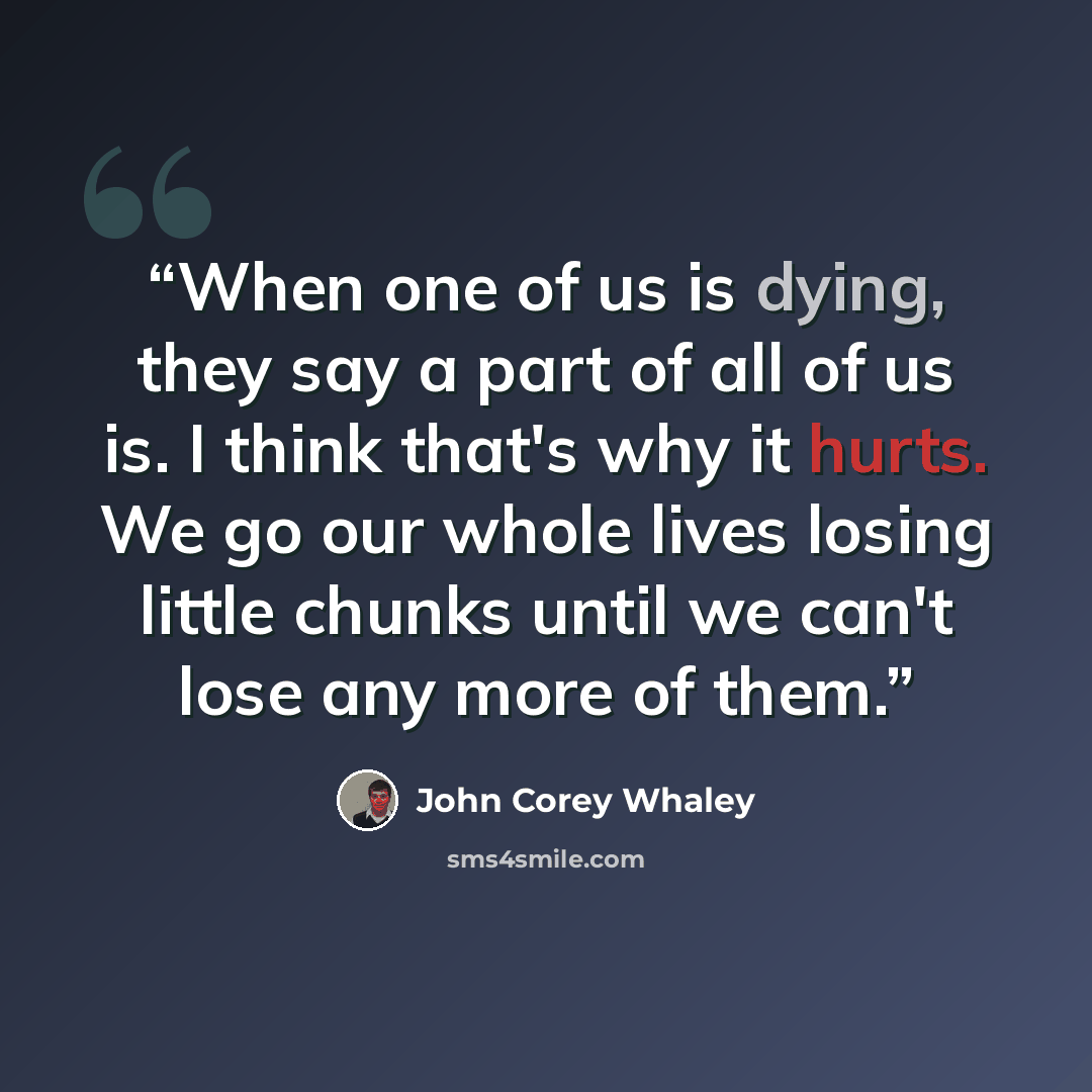 “When one of us is dying, they say a part of all of us is. I think that's why it hurts. We go our whole lives losing little chunks until we can't lose any more of them.” quote by John Corey Whaley