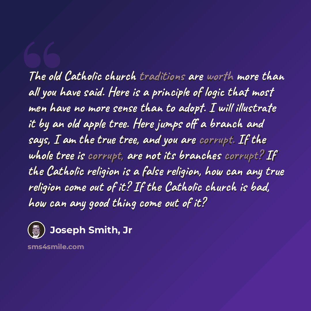 “The old Catholic church traditions are worth more than all you have said. Here is a principle of logic that most men have no more sense than to adopt. I will illustrate it by an old apple tree. Here jumps off a branch and says, I am the true tree, and you are corrupt. If the whole tree is corrupt…” quote by Joseph Smith, Jr