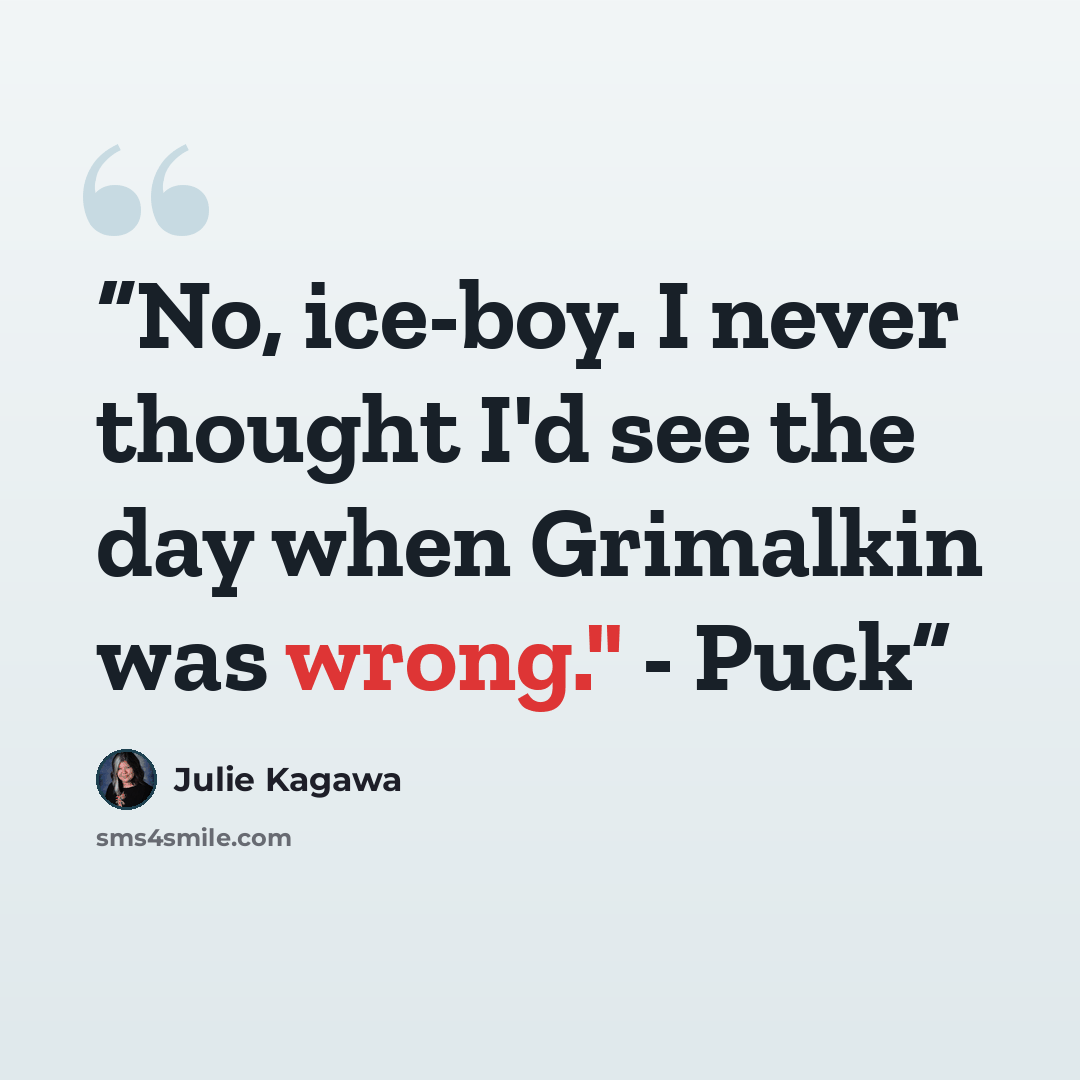 “No, ice-boy. I never thought I'd see the day when Grimalkin was wrong." - Puck” quote by Julie Kagawa