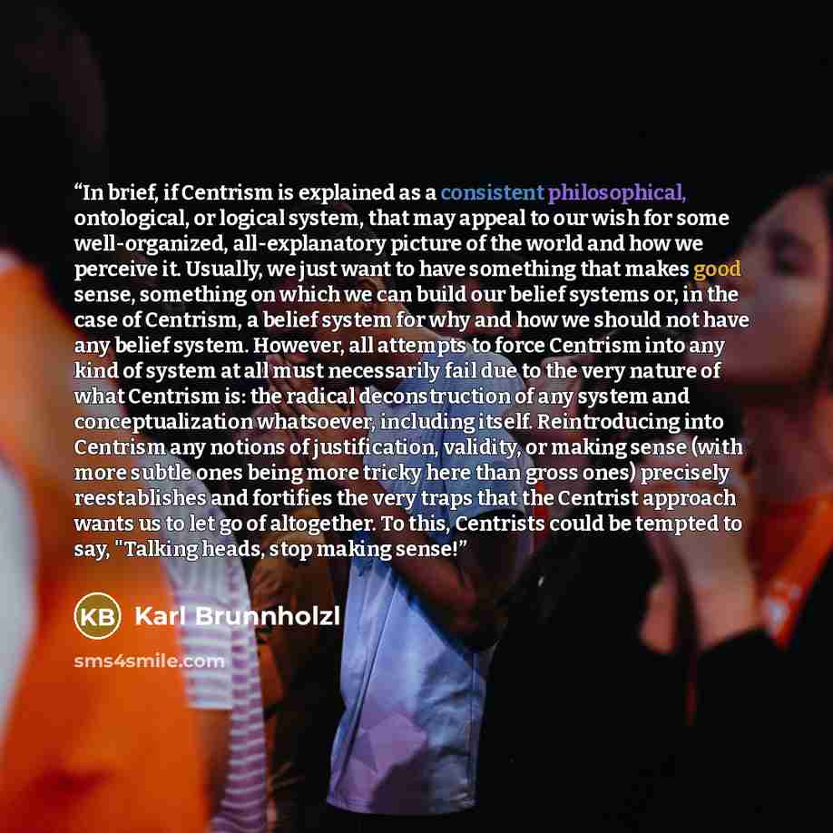 “In brief, if Centrism is explained as a consistent philosophical, ontological, or logical system, that may appeal to our wish for some well-organized, all-explanatory picture of the world and how we perceive it. Usually, we just want to have something that makes good sense, something on which we…” quote by Karl Brunnholzl