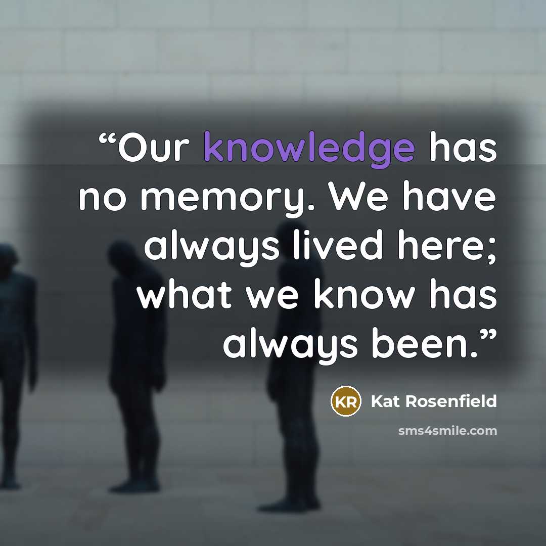“Our knowledge has no memory. We have always lived here; what we know has always been.” quote by Kat Rosenfield