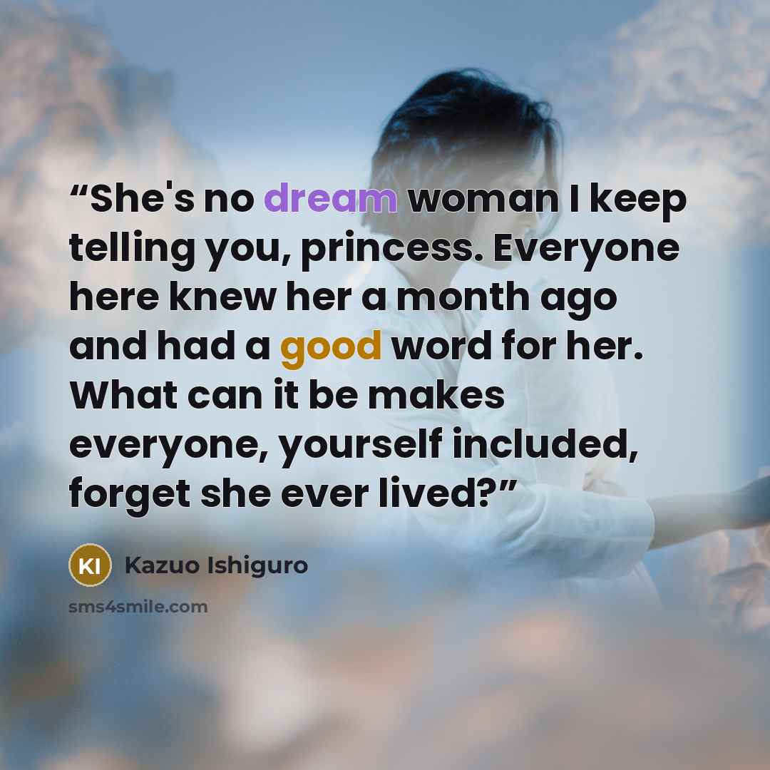 “She's no dream woman I keep telling you, princess. Everyone here knew her a month ago and had a good word for her. What can it be makes everyone, yourself included, forget she ever lived?” quote by Kazuo Ishiguro