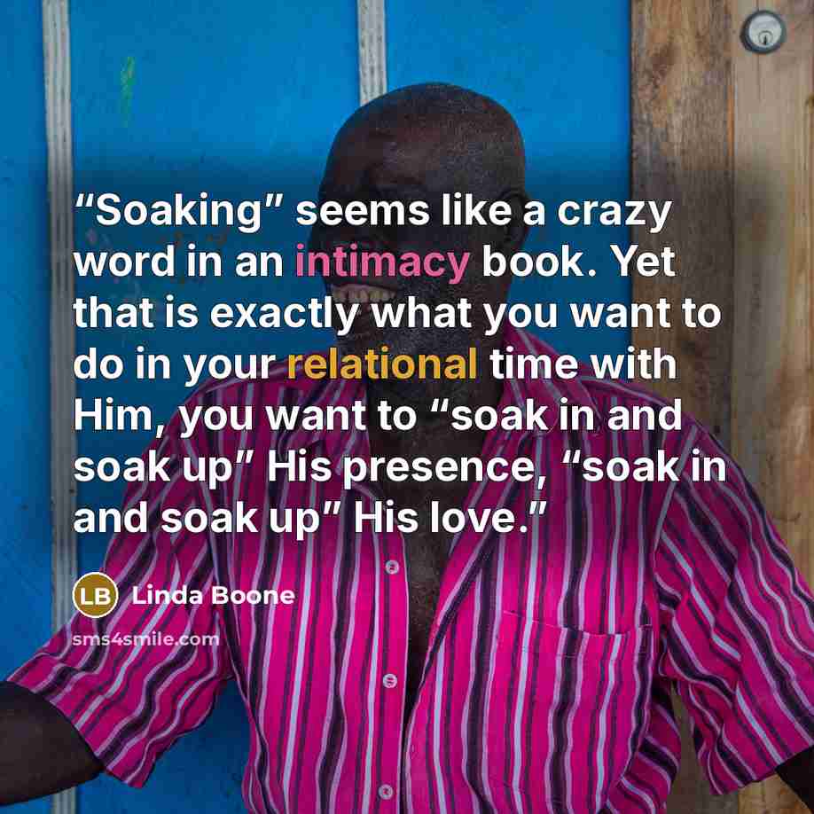 “Soaking” seems like a crazy word in an intimacy book. Yet that is exactly what you want to do in your relational time with Him, you want to “soak in and soak up” His presence, “soak in and soak up” His love.” quote by Linda Boone