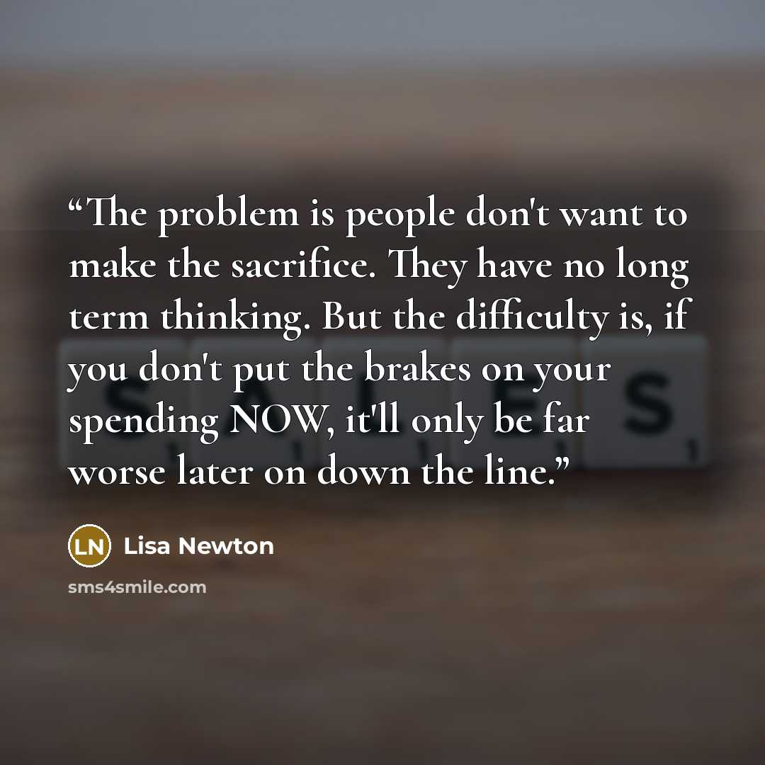 “The problem is people don't want to make the sacrifice. They have no long term thinking. But the difficulty is, if you don't put the brakes on your spending NOW, it'll only be far worse later on down the line.” quote by Lisa Newton