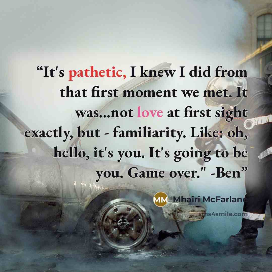 “It's pathetic, I knew I did from that first moment we met. It was...not love at first sight exactly, but - familiarity. Like: oh, hello, it's you. It's going to be you. Game over." -Ben” quote by Mhairi McFarlane