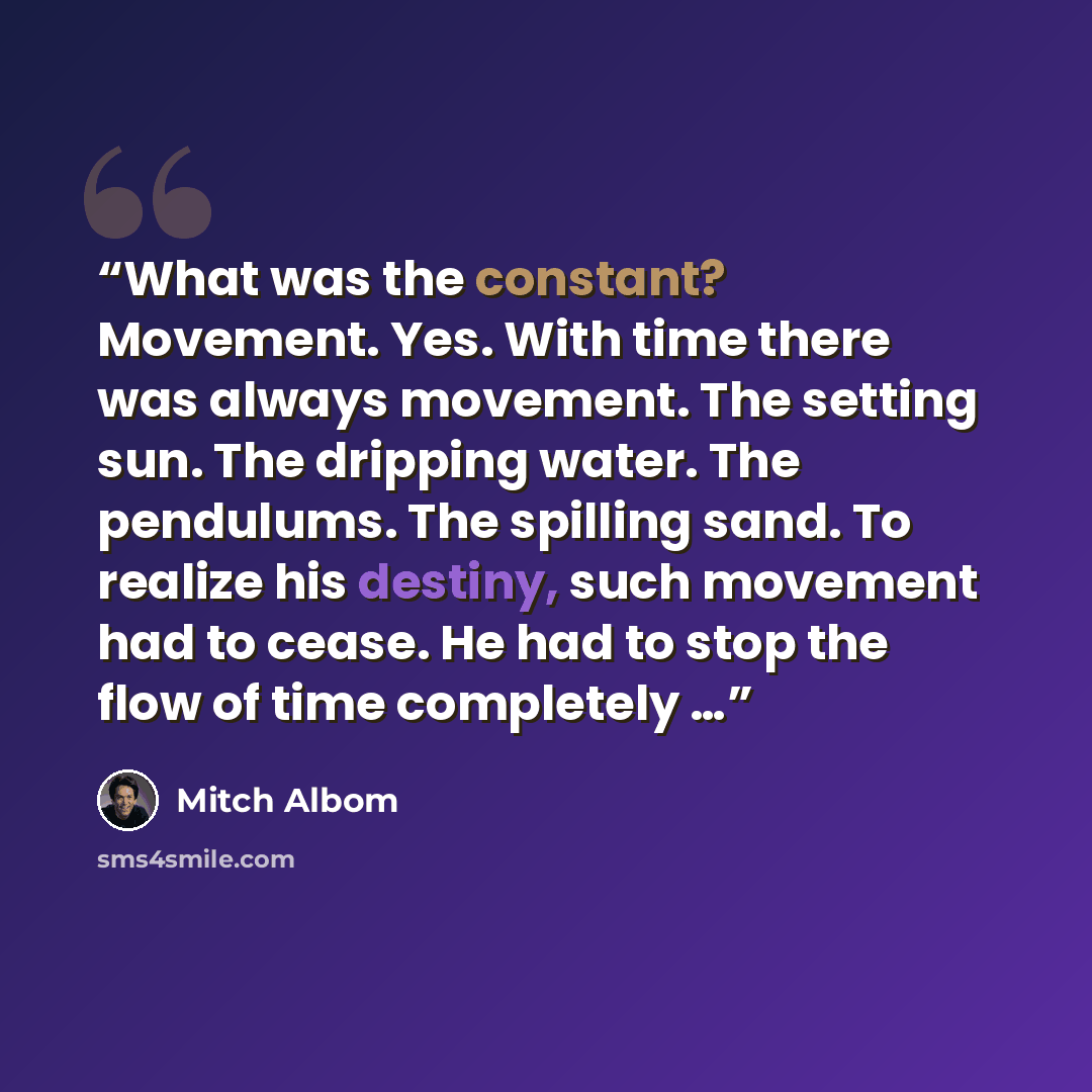 “What was the constant? Movement. Yes. With time there was always movement. The setting sun. The dripping water. The pendulums. The spilling sand. To realize his destiny, such movement had to cease. He had to stop the flow of time completely …” quote by Mitch Albom
