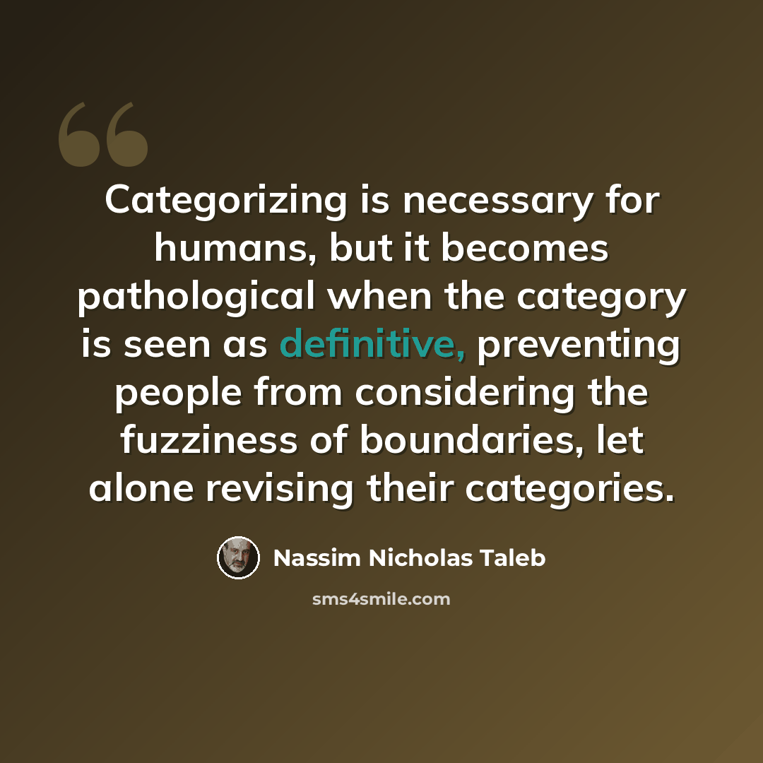 “Categorizing is necessary for humans, but it becomes pathological when the category is seen as definitive, preventing people from considering the fuzziness of boundaries, let alone revising their categories.” quote by Nassim Nicholas Taleb