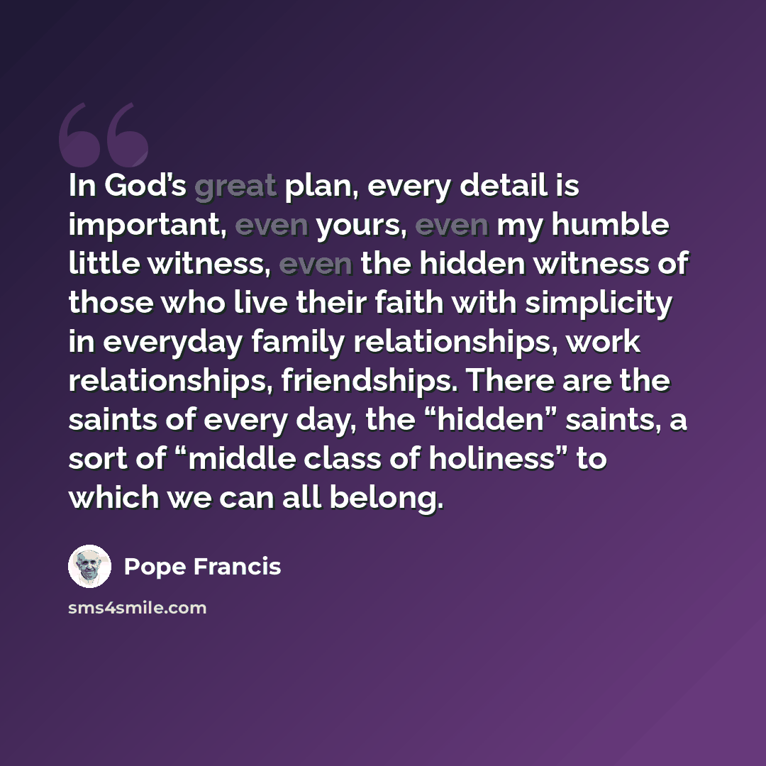 “In God’s great plan, every detail is important, even yours, even my humble little witness, even the hidden witness of those who live their faith with simplicity in everyday family relationships, work relationships, friendships. There are the saints of every day, the “hidden” saints, a sort of…” quote by Pope Francis