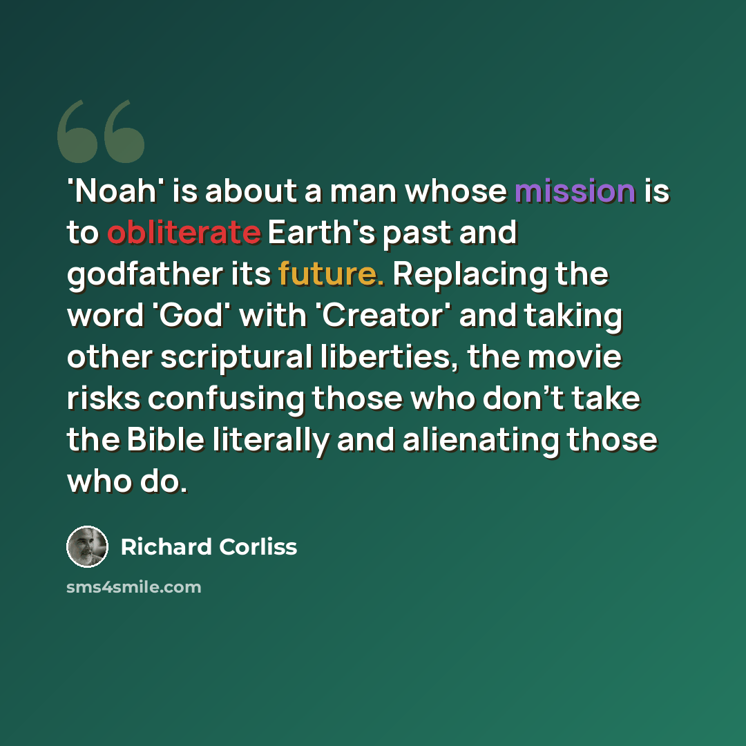 “'Noah' is about a man whose mission is to obliterate Earth's past and godfather its future. Replacing the word 'God' with 'Creator' and taking other scriptural liberties, the movie risks confusing those who don't take the Bible literally and alienating those who do.” quote by Richard Corliss