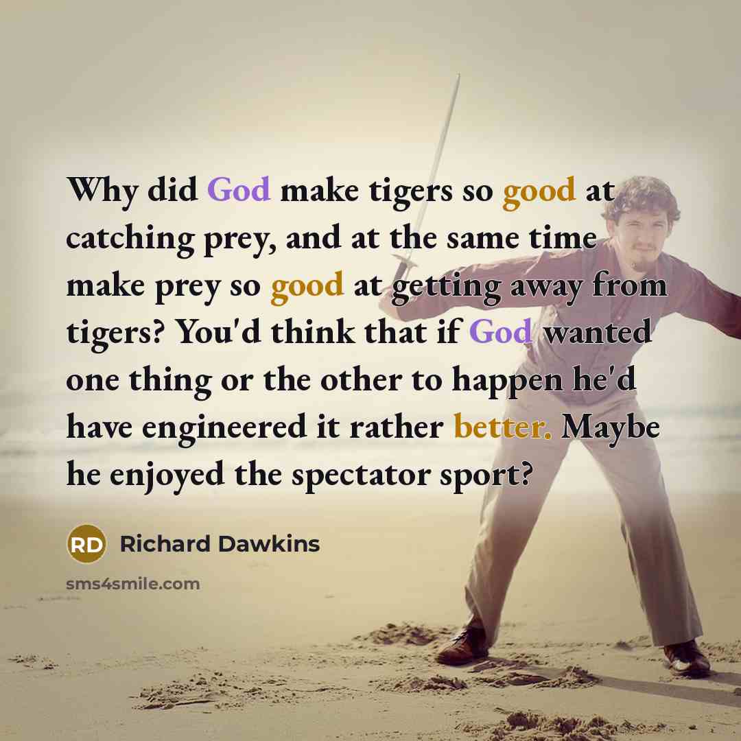 “Why did God make tigers so good at catching prey, and at the same time make prey so good at getting away from tigers? You'd think that if God wanted one thing or the other to happen he'd have engineered it rather better. Maybe he enjoyed the spectator sport?” quote by Richard Dawkins