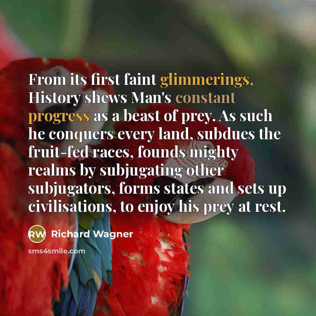 “From its first faint glimmerings, History shews Man's constant progress as a beast of prey. As such he conquers every land, subdues the fruit-fed races, founds mighty realms by subjugating other subjugators, forms states and sets up civilisations, to enjoy his prey at rest.” quote by Richard Wagner