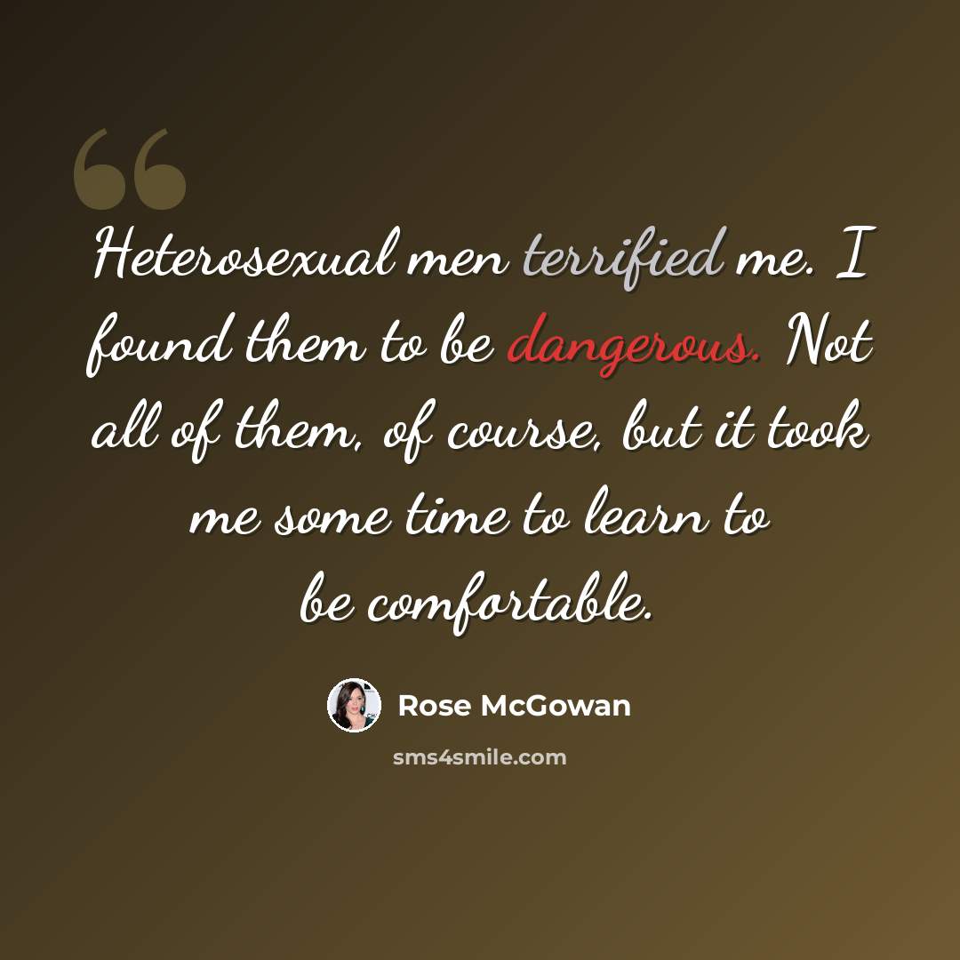 “Heterosexual men terrified me. I found them to be dangerous. Not all of them, of course, but it took me some time to learn to be comfortable.” quote by Rose McGowan