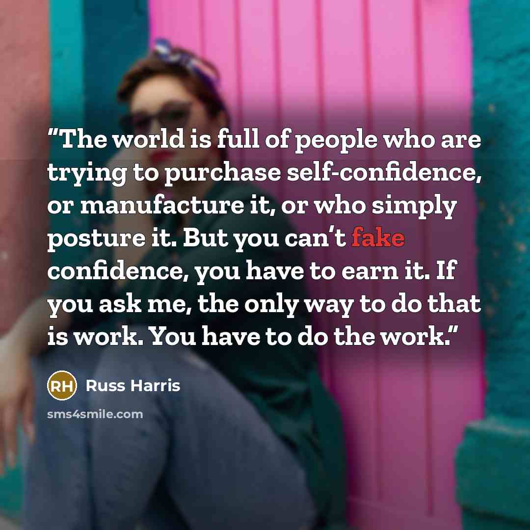 “The world is full of people who are trying to purchase self-confidence, or manufacture it, or who simply posture it. But you can’t fake confidence, you have to earn it. If you ask me, the only way to do that is work. You have to do the work.” quote by Russ Harris