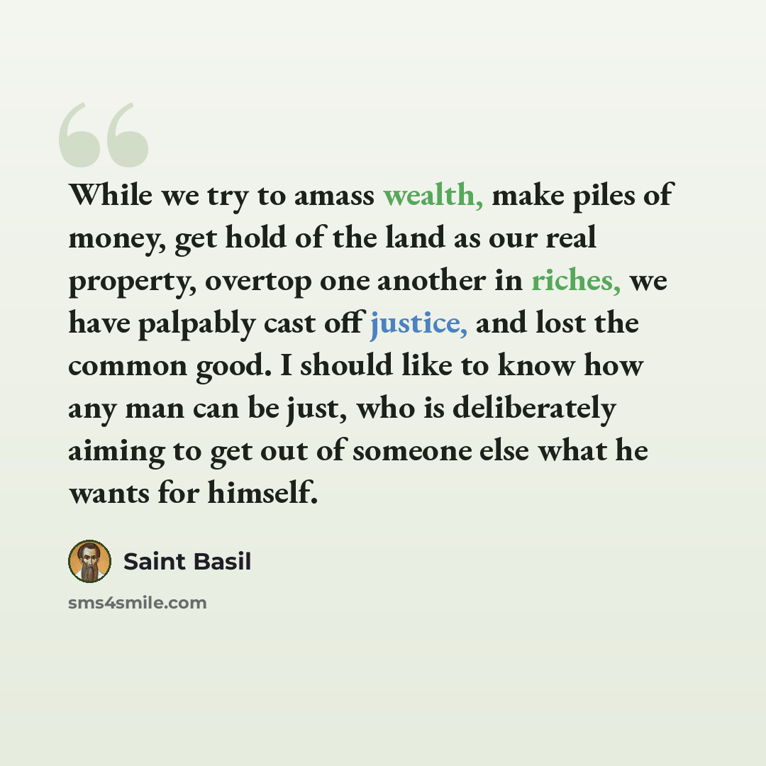 “While we try to amass wealth, make piles of money, get hold of the land as our real property, overtop one another in riches, we have palpably cast off justice, and lost the common good. I should like to know how any man can be just, who is deliberately aiming to get out of someone else what he…” quote by Saint Basil