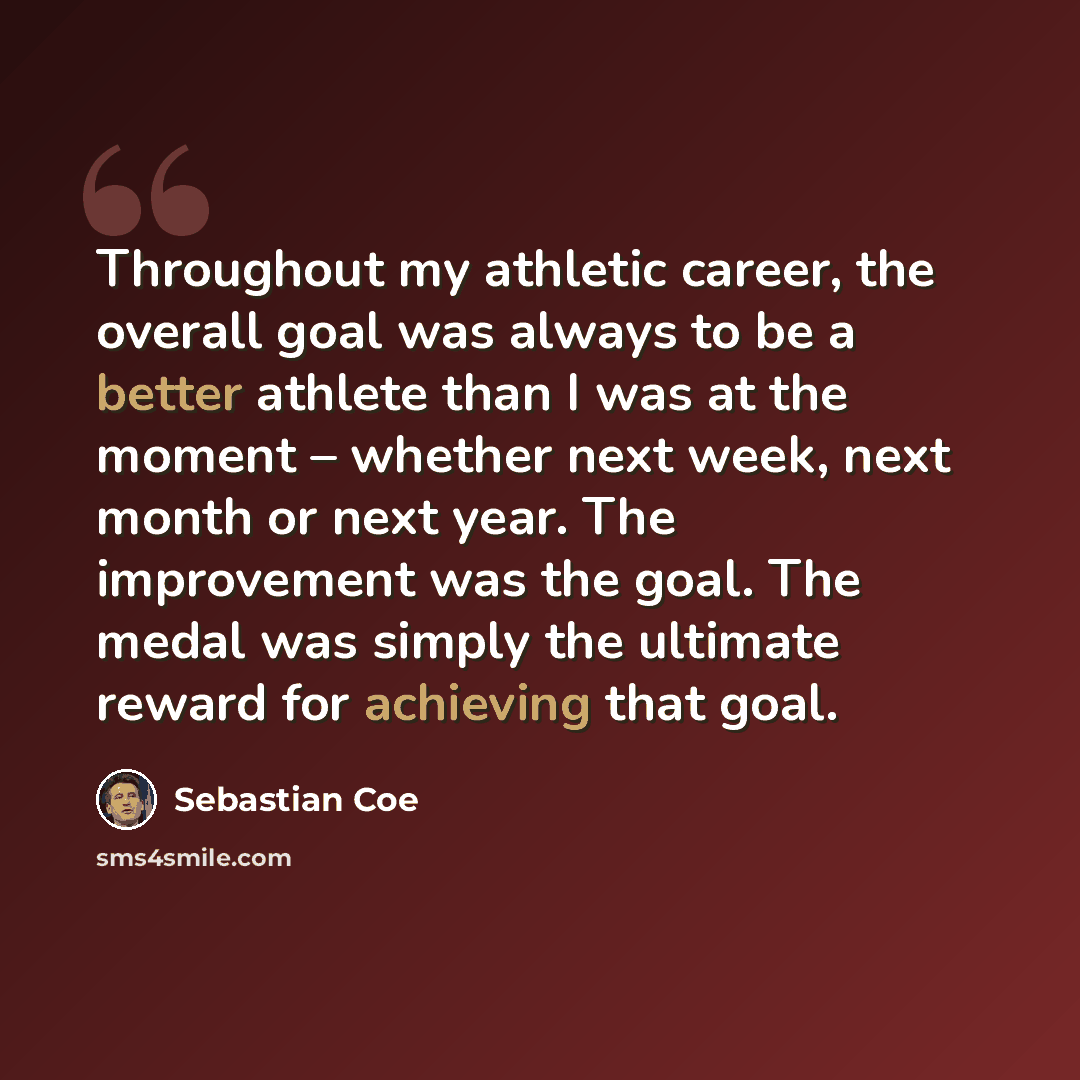 “Throughout my athletic career, the overall goal was always to be a better athlete than I was at the moment – whether next week, next month or next year. The improvement was the goal. The medal was simply the ultimate reward for achieving that goal.” quote by Sebastian Coe