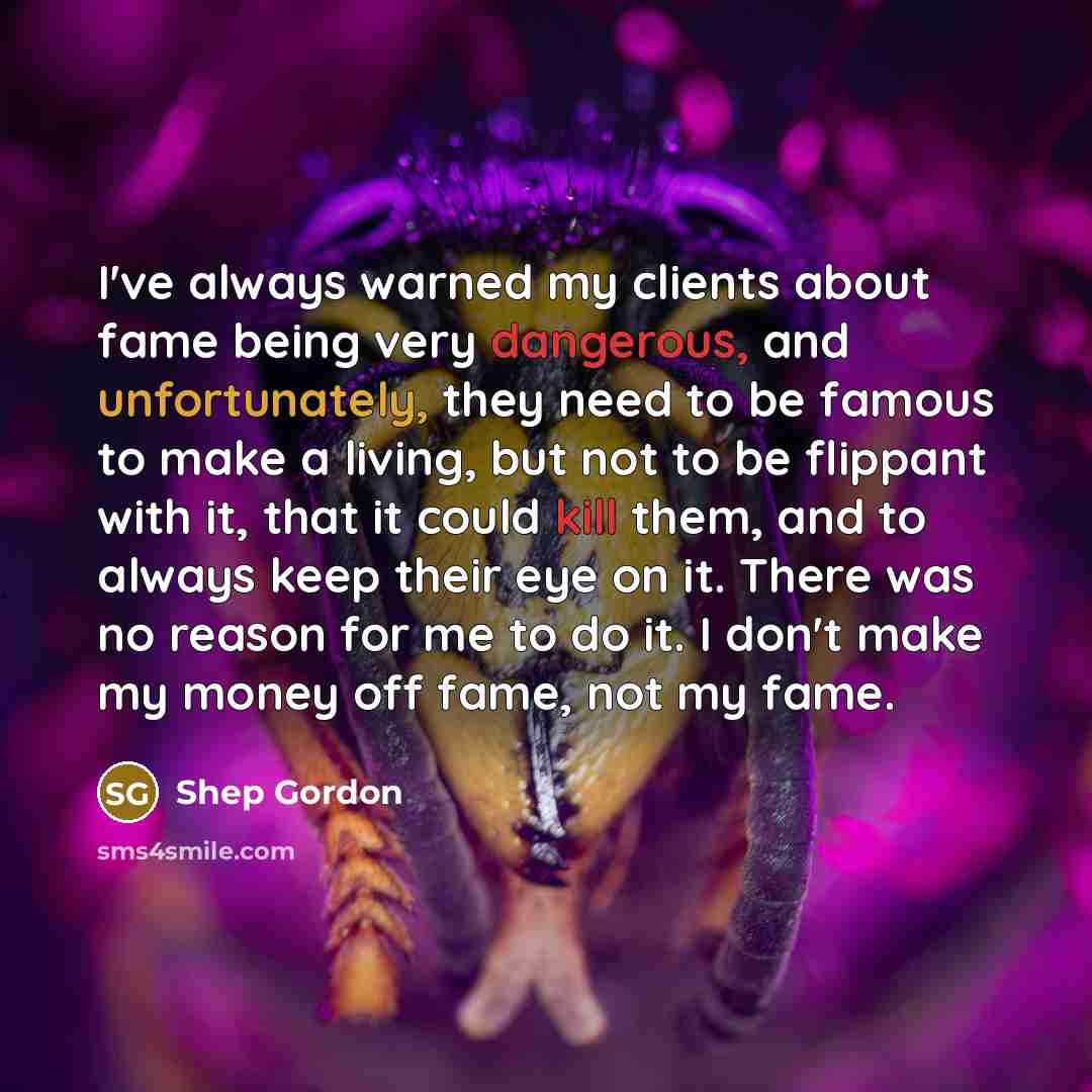 “I've always warned my clients about fame being very dangerous, and unfortunately, they need to be famous to make a living, but not to be flippant with it, that it could kill them, and to always keep their eye on it. There was no reason for me to do it. I don't make my money off fame, not my fame.” quote by Shep Gordon