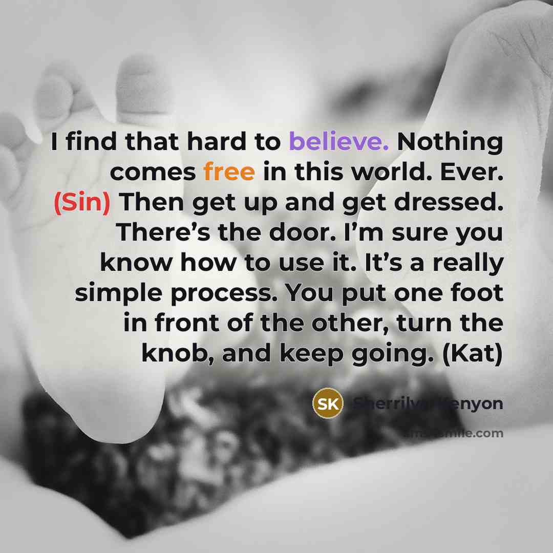 “I find that hard to believe. Nothing comes free in this world. Ever. (Sin) Then get up and get dressed. There’s the door. I’m sure you know how to use it. It’s a really simple process. You put one foot in front of the other, turn the knob, and keep going. (Kat)” quote by Sherrilyn Kenyon
