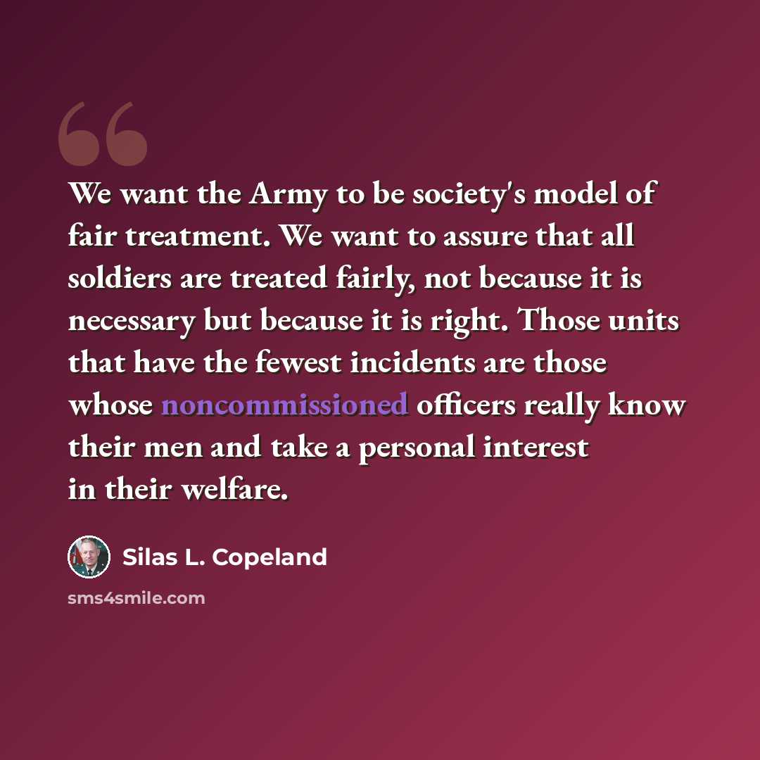 “We want the Army to be society's model of fair treatment. We want to assure that all soldiers are treated fairly, not because it is necessary but because it is right. Those units that have the fewest incidents are those whose noncommissioned officers really know their men and take a personal…” quote by Silas L. Copeland