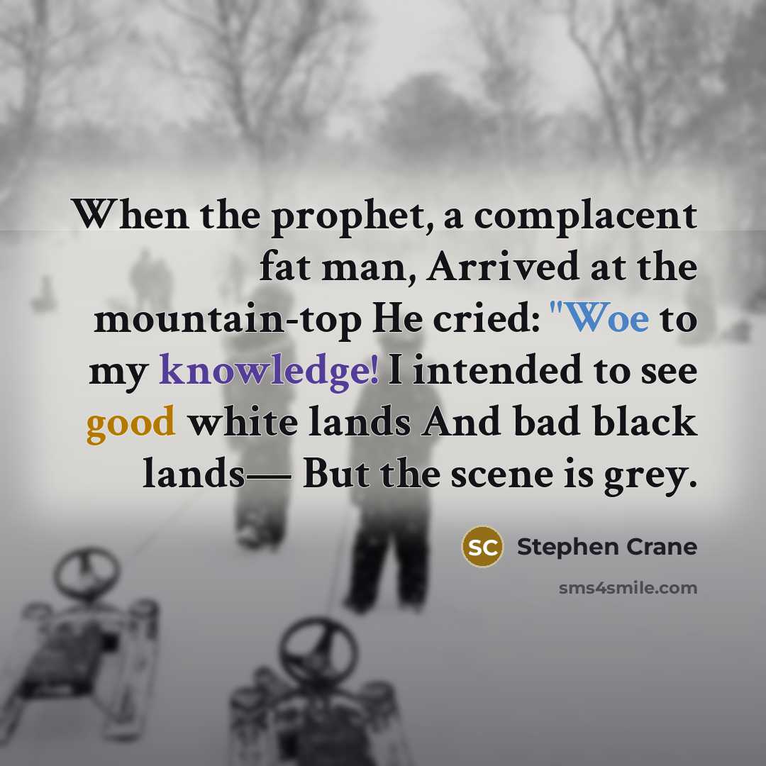 “When the prophet, a complacent fat man, Arrived at the mountain-top He cried: "Woe to my knowledge! I intended to see good white lands And bad black lands— But the scene is grey.” quote by Stephen Crane