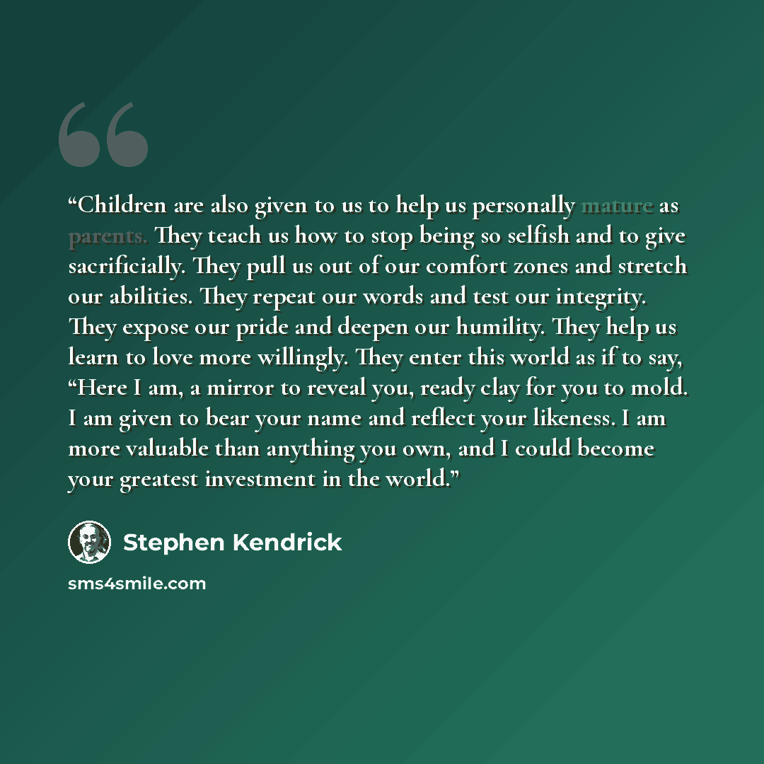 “Children are also given to us to help us personally mature as parents. They teach us how to stop being so selfish and to give sacrificially. They pull us out of our comfort zones and stretch our abilities. They repeat our words and test our integrity. They expose our pride and deepen our humility…” quote by Stephen Kendrick