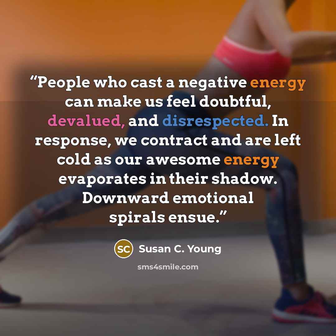 “People who cast a negative energy can make us feel doubtful, devalued, and disrespected. In response, we contract and are left cold as our awesome energy evaporates in their shadow. Downward emotional spirals ensue.” quote by Susan C. Young