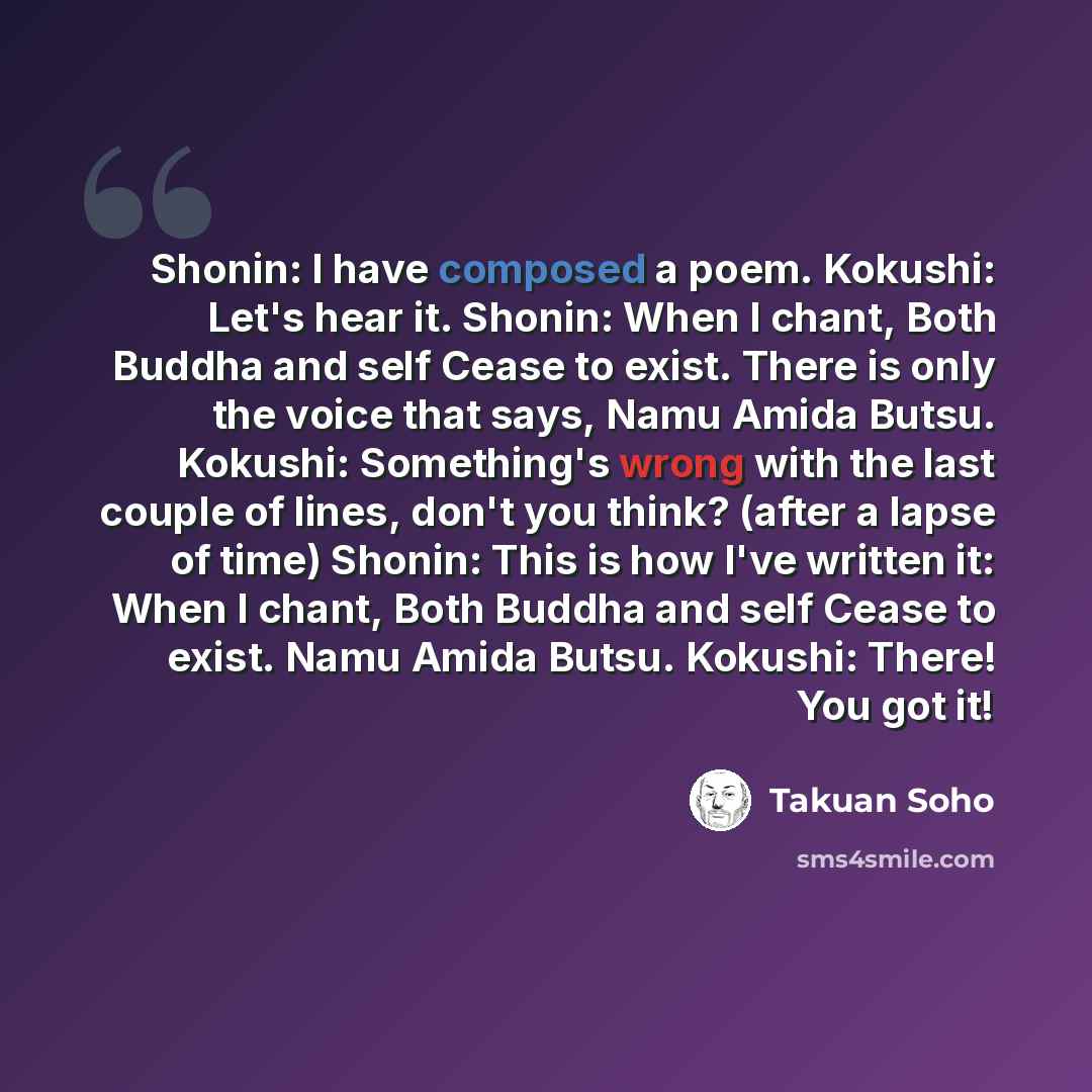 “Shonin: I have composed a poem. Kokushi: Let's hear it. Shonin: When I chant, Both Buddha and self Cease to exist. There is only the voice that says, Namu Amida Butsu. Kokushi: Something's wrong with the last couple of lines, don't you think? (after a lapse of time) Shonin: This is how I've…” quote by Takuan Soho