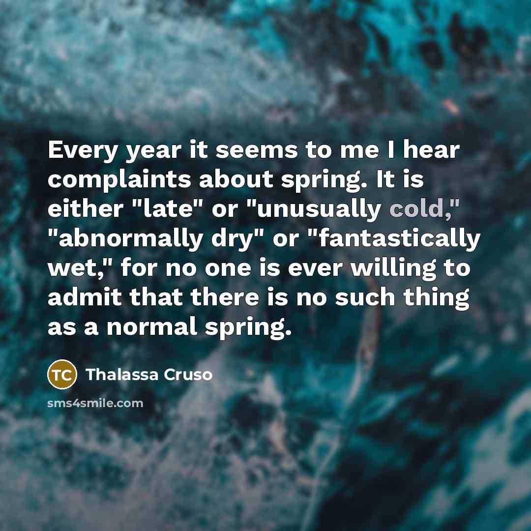 “Every year it seems to me I hear complaints about spring. It is either "late" or "unusually cold," "abnormally dry" or "fantastically wet," for no one is ever willing to admit that there is no such thing as a normal spring.” quote by Thalassa Cruso