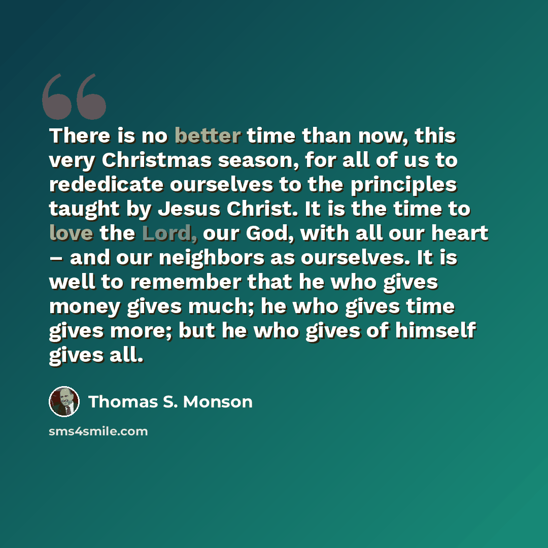 “There is no better time than now, this very Christmas season, for all of us to rededicate ourselves to the principles taught by Jesus Christ. It is the time to love the Lord, our God, with all our heart – and our neighbors as ourselves. It is well to remember that he who gives money gives much; he…” quote by Thomas S. Monson