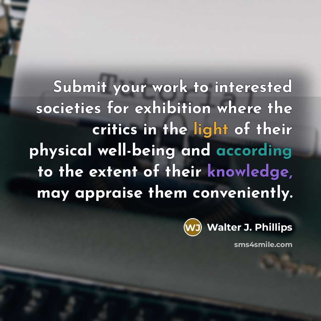 “Submit your work to interested societies for exhibition where the critics in the light of their physical well-being and according to the extent of their knowledge, may appraise them conveniently.” quote by Walter J. Phillips