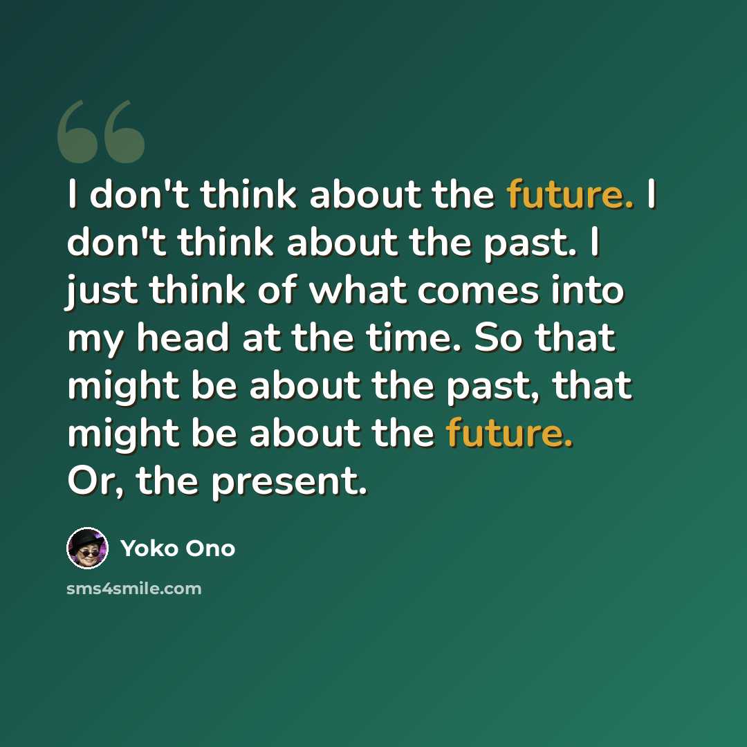 “I don't think about the future. I don't think about the past. I just think of what comes into my head at the time. So that might be about the past, that might be about the future. Or, the present.” quote by Yoko Ono