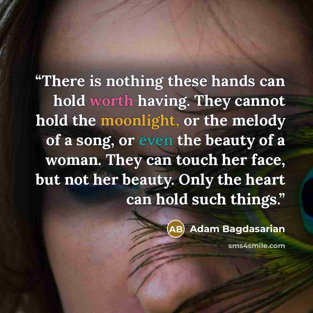 “There is nothing these hands can hold worth having. They cannot hold the moonlight, or the melody of a song, or even the beauty of a woman. They can touch her face, but not her beauty. Only the heart can hold such things.” quote by Adam Bagdasarian