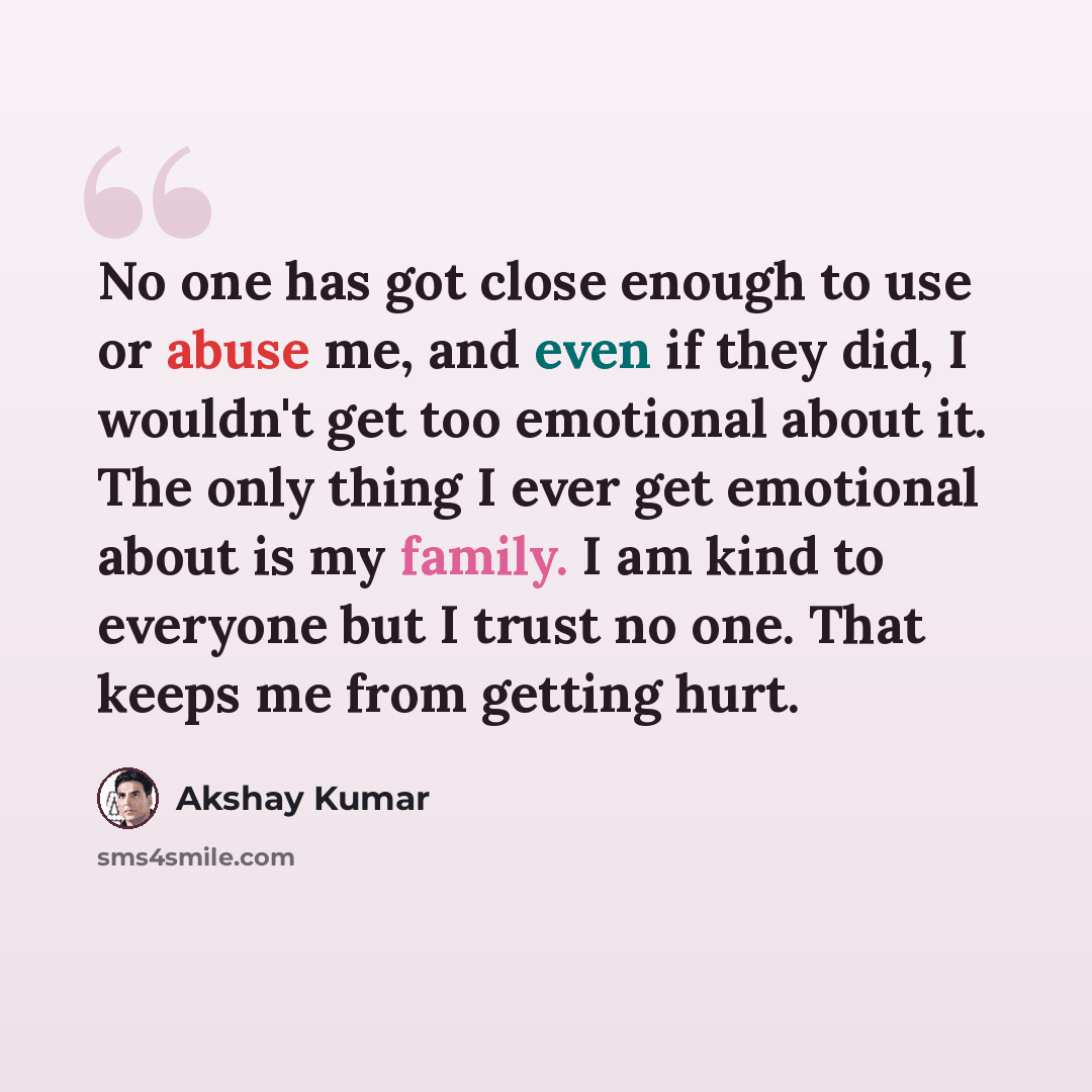 “No one has got close enough to use or abuse me, and even if they did, I wouldn't get too emotional about it. The only thing I ever get emotional about is my family. I am kind to everyone but I trust no one. That keeps me from getting hurt.” quote by Akshay Kumar
