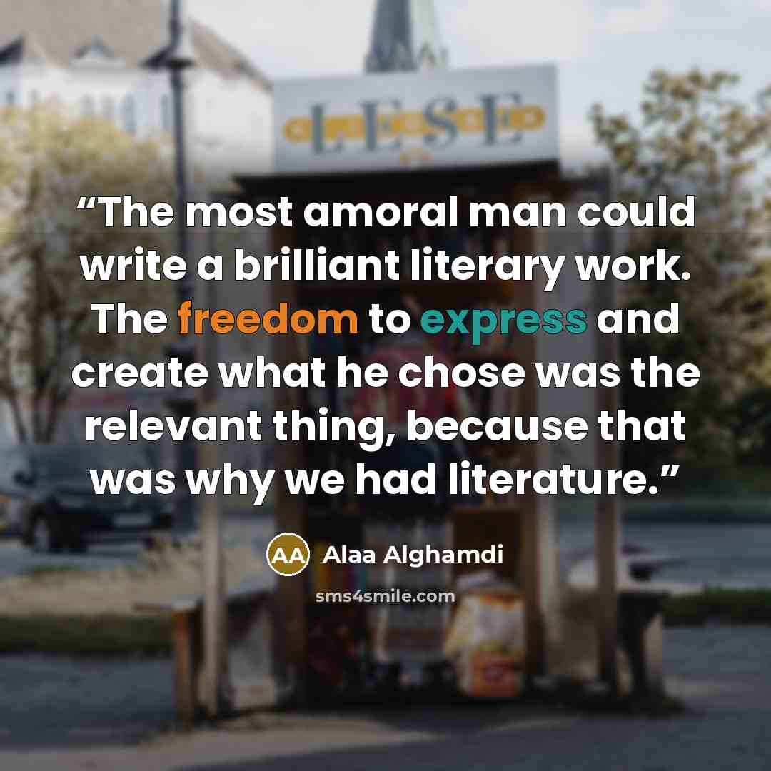 “The most amoral man could write a brilliant literary work. The freedom to express and create what he chose was the relevant thing, because that was why we had literature.” quote by Alaa Alghamdi