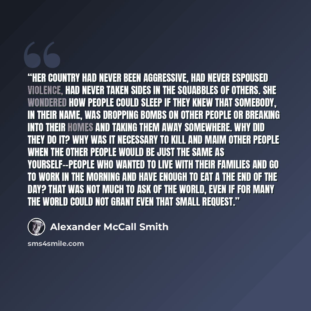 “Her country had never been aggressive, had never espoused violence, had never taken sides in the squabbles of others. She wondered how people could sleep if they knew that somebody, in their name, was dropping bombs on other people or breaking into their homes and taking them away somewhere. Why…” quote by Alexander McCall Smith