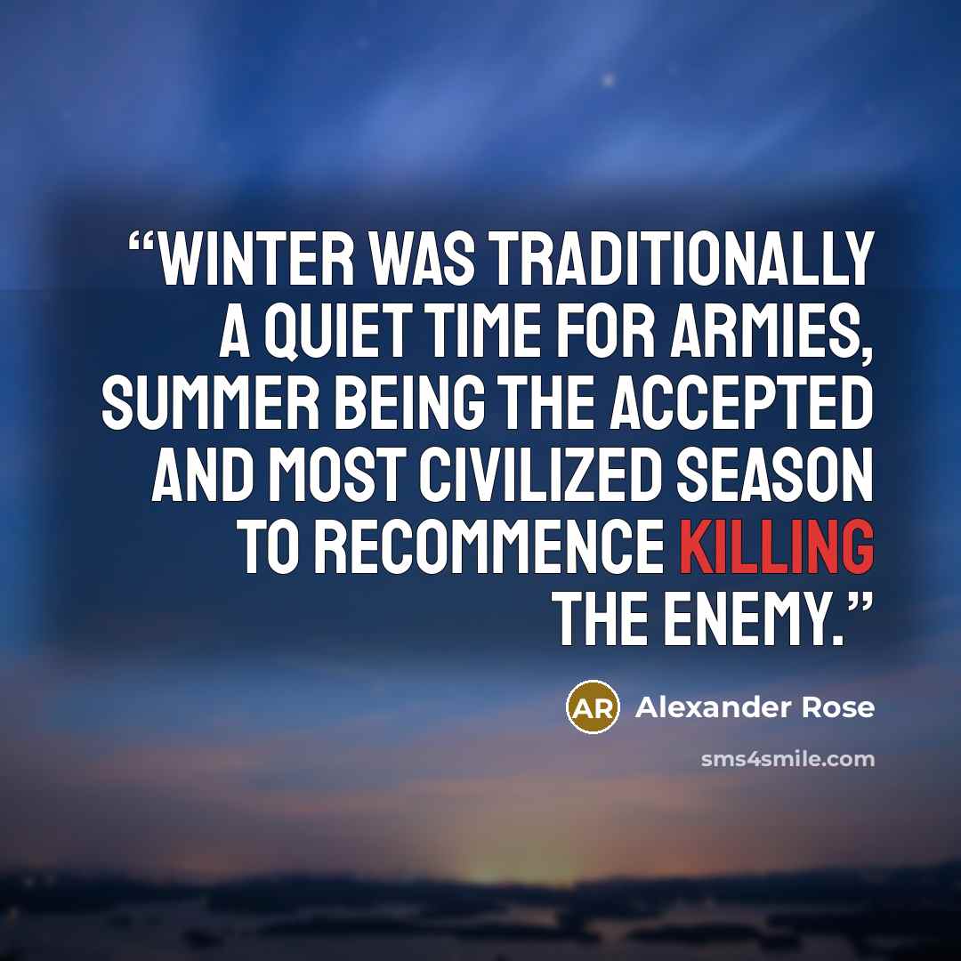 “Winter was traditionally a quiet time for armies, summer being the accepted and most civilized season to recommence killing the enemy.” quote by Alexander Rose