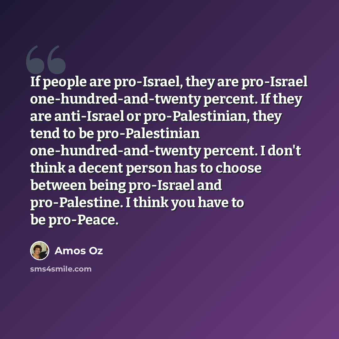 “If people are pro-Israel, they are pro-Israel one-hundred-and-twenty percent. If they are anti-Israel or pro-Palestinian, they tend to be pro-Palestinian one-hundred-and-twenty percent. I don't think a decent person has to choose between being pro-Israel and pro-Palestine. I think you have to be…” quote by Amos Oz