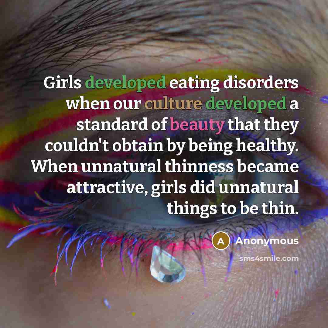 “Girls developed eating disorders when our culture developed a standard of beauty that they couldn't obtain by being healthy. When unnatural thinness became attractive, girls did unnatural things to be thin.” quote by Anonymous