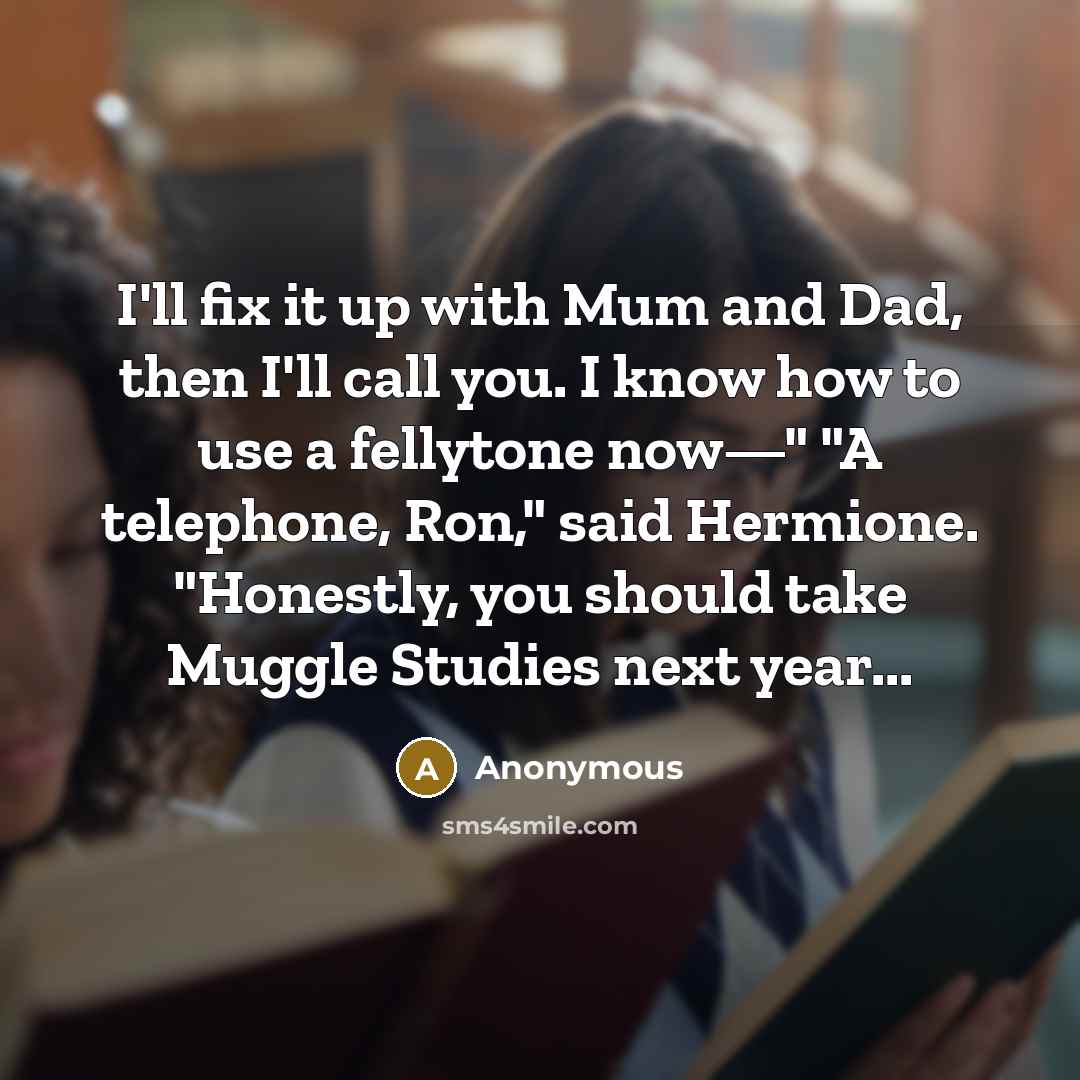 “I'll fix it up with Mum and Dad, then I'll call you. I know how to use a fellytone now—" "A telephone, Ron," said Hermione. "Honestly, you should take Muggle Studies next year...” quote by Anonymous