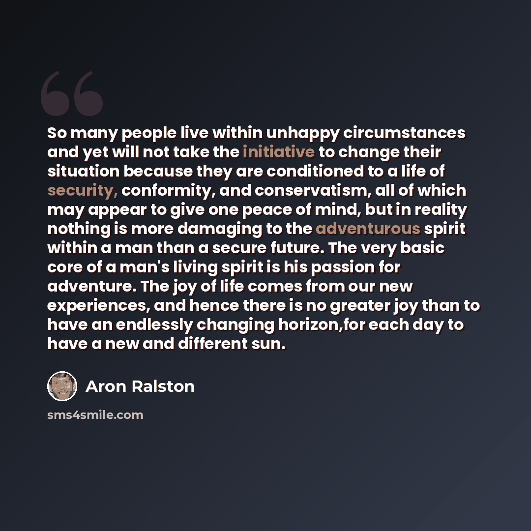 “So many people live within unhappy circumstances and yet will not take the initiative to change their situation because they are conditioned to a life of security, conformity, and conservatism, all of which may appear to give one peace of mind, but in reality nothing is more damaging to the…” quote by Aron Ralston