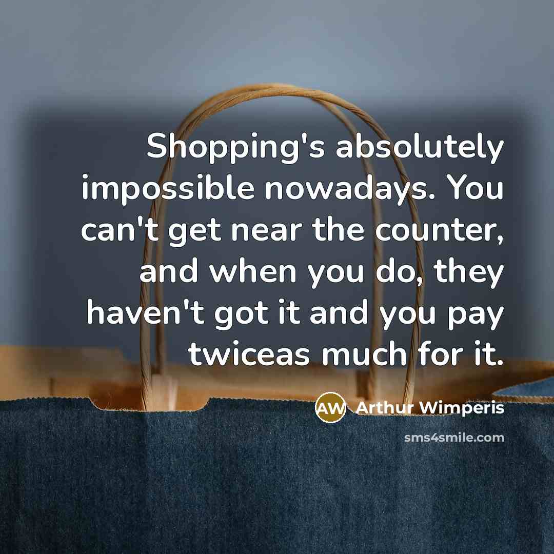 “Shopping's absolutely impossible nowadays. You can't get near the counter, and when you do, they haven't got it and you pay twiceas much for it.” quote by Arthur Wimperis