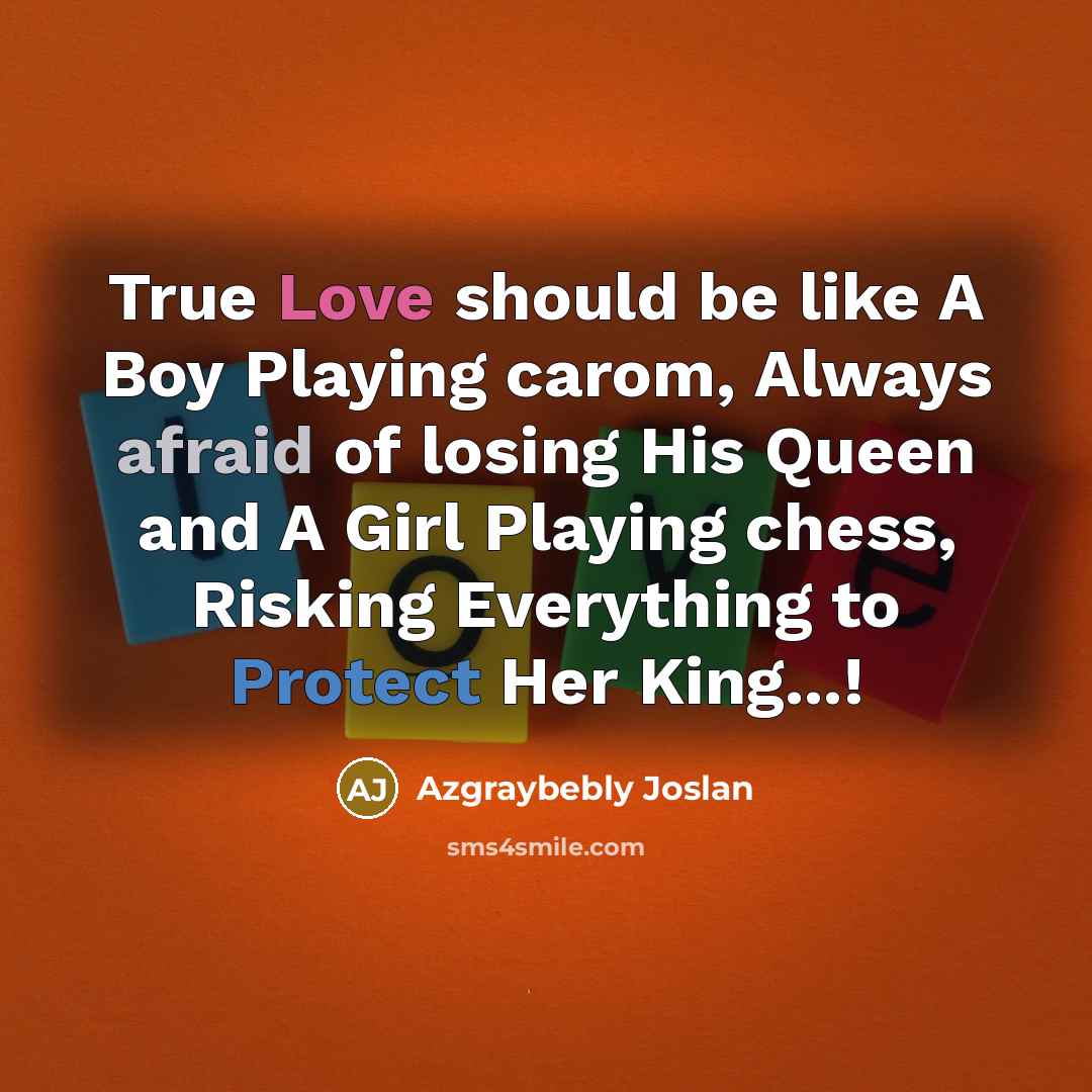 “True Love should be like A Boy Playing carom, Always afraid of losing His Queen and A Girl Playing chess, Risking Everything to Protect Her King...!” quote by Azgraybebly Joslan