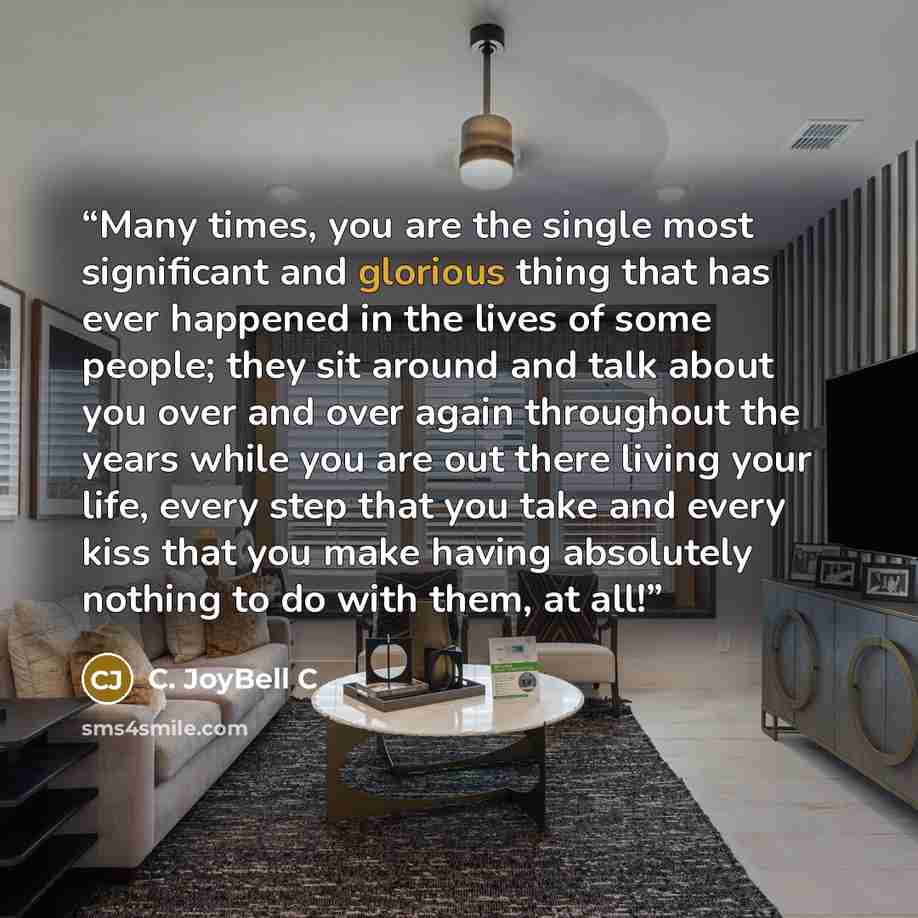 “Many times, you are the single most significant and glorious thing that has ever happened in the lives of some people; they sit around and talk about you over and over again throughout the years while you are out there living your life, every step that you take and every kiss that you make having…” quote by C. JoyBell C