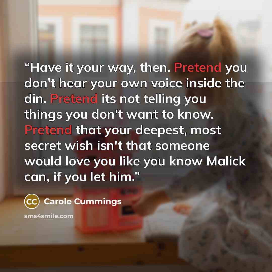 “Have it your way, then. Pretend you don't hear your own voice inside the din. Pretend its not telling you things you don't want to know. Pretend that your deepest, most secret wish isn't that someone would love you like you know Malick can, if you let him.” quote by Carole Cummings