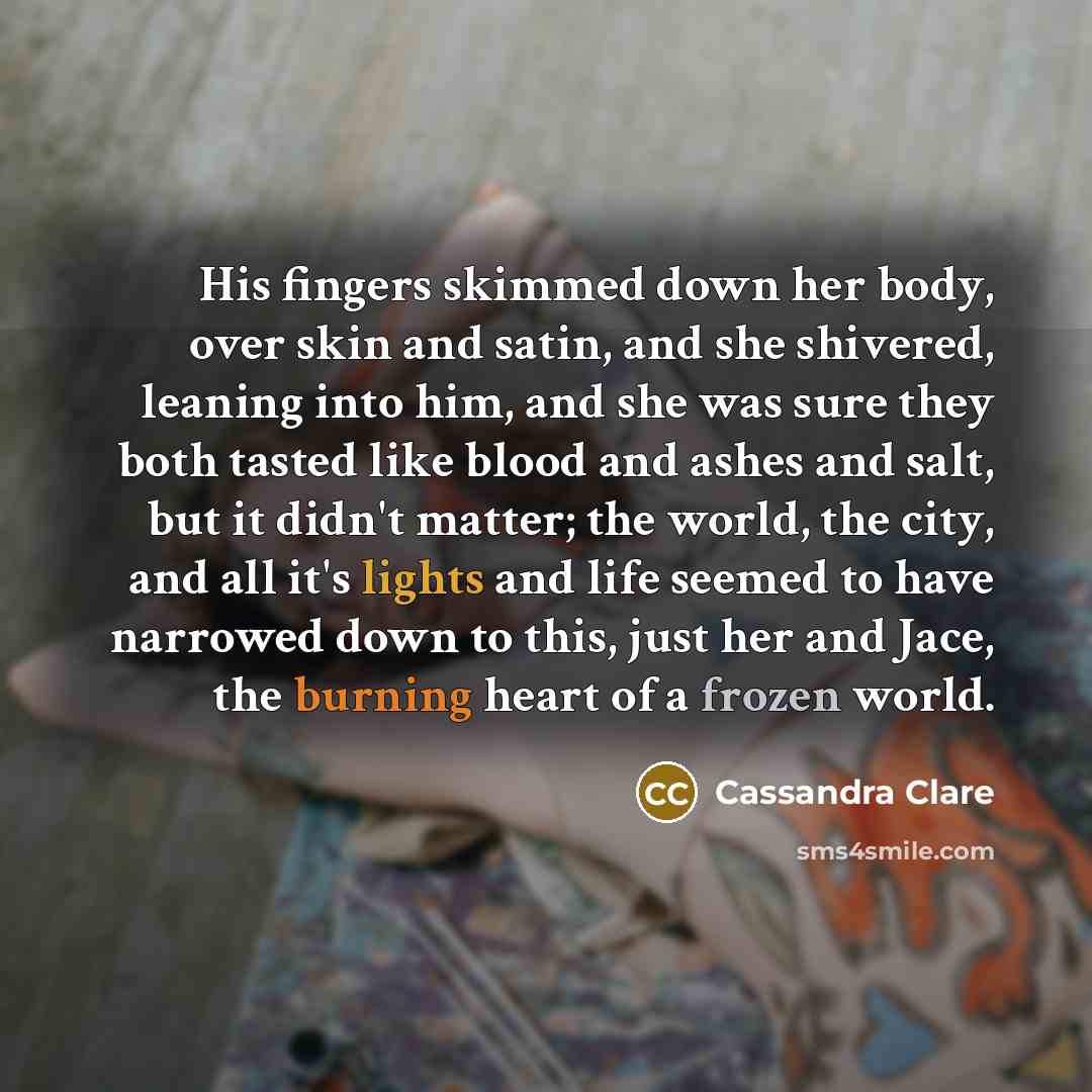 “His fingers skimmed down her body, over skin and satin, and she shivered, leaning into him, and she was sure they both tasted like blood and ashes and salt, but it didn't matter; the world, the city, and all it's lights and life seemed to have narrowed down to this, just her and Jace, the burning…” quote by Cassandra Clare