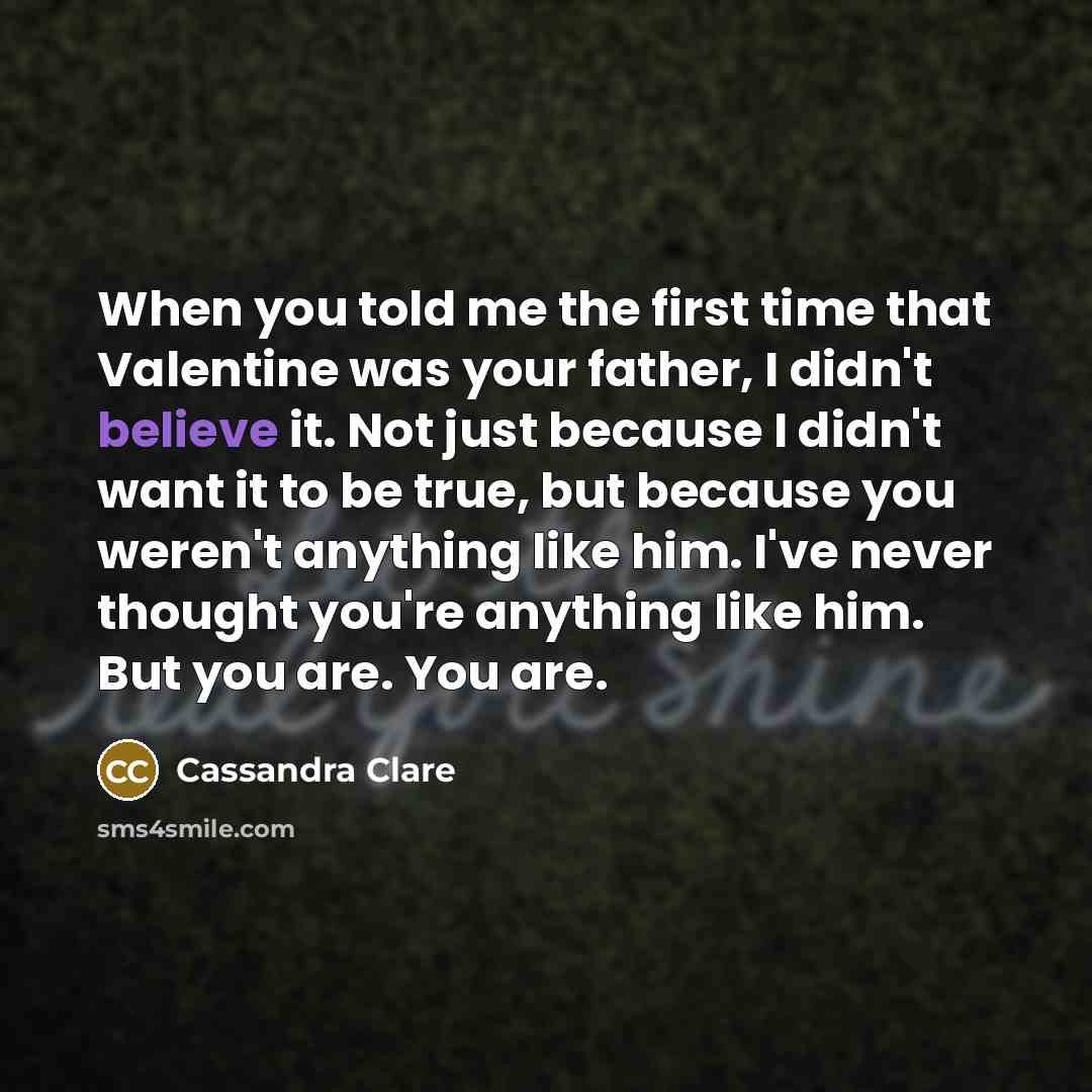“When you told me the first time that Valentine was your father, I didn't believe it. Not just because I didn't want it to be true, but because you weren't anything like him. I've never thought you're anything like him. But you are. You are.” quote by Cassandra Clare
