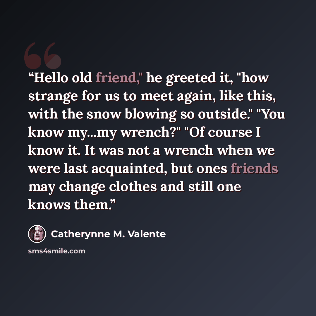 “Hello old friend," he greeted it, "how strange for us to meet again, like this, with the snow blowing so outside." "You know my...my wrench?" "Of course I know it. It was not a wrench when we were last acquainted, but ones friends may change clothes and still one knows them.” quote by Catherynne M. Valente